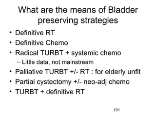 101
What are the means of Bladder
preserving strategies
• Definitive RT
• Definitive Chemo
• Radical TURBT + systemic chemo
– Little data, not mainstream
• Palliative TURBT +/- RT : for elderly unfit
• Partial cystectomy +/- neo-adj chemo
• TURBT + definitive RT
 