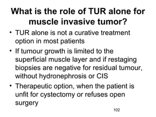 102
What is the role of TUR alone for
muscle invasive tumor?
• TUR alone is not a curative treatment
option in most patients
• If tumour growth is limited to the
superficial muscle layer and if restaging
biopsies are negative for residual tumour,
without hydronephrosis or CIS
• Therapeutic option, when the patient is
unfit for cystectomy or refuses open
surgery
 