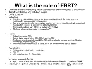 103
What is the role of EBRT?
• Cochrane analysis - cystectomy has an overall survival benefit compared to radiotherapy
• Target field: bladder only with 2cm margin
• Dose: 60-66Gy
• Indication:
– Should only be considered as sole txn when the patient is unfit for cystectomy or a
multimodality bladder-preserving approach
– Can stop bleeding from the tumour when local control cannot be achieved by transurethral
manipulation because of extensive local tumour growth
– For metastasis bone pain (30Gy) or palliative RT (40Gy)
– SCC and adenocarcinoma do not respond to RT
• Result:
– 3y local control rate: 50%
– Overall 5-year survival rates : 30%- 60% (inferior to RC)
– 5 yr Cancer-specific survival rate of 20% - 50%, with or without a complete response following
radiotherapy, respectively (EAU)
– Preserve bladder function in 50% of cases, esp in low volume/minimal residual disease
• Complication:
– 3-5% required cystectomy for complication
– 50% ED
– <5% major long term GU, GI morbidity
• Important prognostic factors
– Age, tumour size/stage, hydronephrosis and the completeness of the initial TURBT
• Previously RT patient undergoing RC later have a higher risk of early complication
 