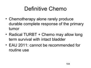 104
Definitive Chemo
• Chemotherapy alone rarely produce
durable complete response of the primary
tumor
• Radical TURBT + Chemo may allow long
term survival with intact bladder
• EAU 2011: cannot be recommended for
routine use
 