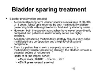 105
Bladder sparing treatmentBladder sparing treatment
• Bladder preservation protocol
– A comparable long-term cancer specific survival rate of 50-60%
at 5 years’ follow-up is reported by both multimodality bladder-
preserving trials with negative tumor bed and cystectomy series.
– However, both therapeutic approaches have never been directly
compared and patients in multimodality series are highly
selected.
– A bladder-preserving multimodality strategy requires very close
multidisciplinary co-operation and a high level of patient
compliance.
– Even if a patient has shown a complete response to a
multimodality bladder-preserving strategy, the bladder remains a
potential source of recurrence
– Rodel et al (the largest series)
• 415 patients, TURBT + Chemo + XRT
• 40% 5 years overall survival
 