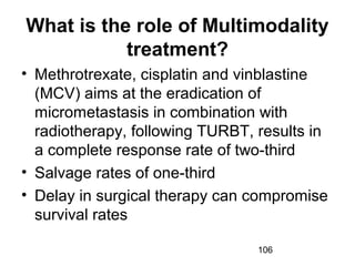 106
What is the role of Multimodality
treatment?
• Methrotrexate, cisplatin and vinblastine
(MCV) aims at the eradication of
micrometastasis in combination with
radiotherapy, following TURBT, results in
a complete response rate of two-third
• Salvage rates of one-third
• Delay in surgical therapy can compromise
survival rates
 