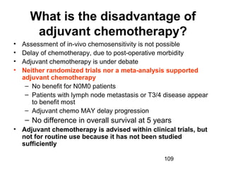 109
What is the disadvantage of
adjuvant chemotherapy?
• Assessment of in-vivo chemosensitivity is not possible
• Delay of chemotherapy, due to post-operative morbidity
• Adjuvant chemotherapy is under debate
• Neither randomized trials nor a meta-analysis supported
adjuvant chemotherapy
– No benefit for N0M0 patients
– Patients with lymph node metastasis or T3/4 disease appear
to benefit most
– Adjuvant chemo MAY delay progression
– No difference in overall survival at 5 years
• Adjuvant chemotherapy is advised within clinical trials, but
not for routine use because it has not been studied
sufficiently
 