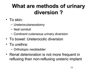 11
What are methods of urinaryWhat are methods of urinary
diversion ?diversion ?
• To skin:
– Ureterocutaneostomy
– Ileal conduit
– Continent cutaneous urinary diversion
• To bowel: Ureterocolic diversion
• To urethra:
– Orthotopic neobladder
• Renal deterioration is not more frequent in
refluxing than non-refluxing ureteric implant
 