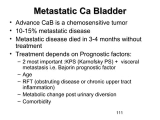 111
Metastatic Ca BladderMetastatic Ca Bladder
• Advance CaB is a chemosensitive tumor
• 10-15% metastatic disease
• Metastatic disease died in 3-4 months without
treatment
• Treatment depends on Prognostic factors:
– 2 most important :KPS (Karnofsky PS) + visceral
metastasis i.e. Bajorin prognostic factor
– Age
– RFT (obstruting disease or chronic upper tract
inflammation)
– Metabolic change post urinary diversion
– Comorbidity
 