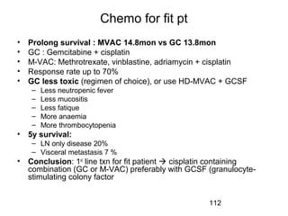 112
Chemo for fit pt
• Prolong survival : MVAC 14.8mon vs GC 13.8mon
• GC : Gemcitabine + cisplatin
• M-VAC: Methrotrexate, vinblastine, adriamycin + cisplatin
• Response rate up to 70%
• GC less toxic (regimen of choice), or use HD-MVAC + GCSF
– Less neutropenic fever
– Less mucositis
– Less fatique
– More anaemia
– More thrombocytopenia
• 5y survival:
– LN only disease 20%
– Visceral metastasis 7 %
• Conclusion: 1st
line txn for fit patient  cisplatin containing
combination (GC or M-VAC) preferably with GCSF (granulocyte-
stimulating colony factor
 