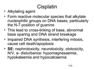 113
Cisplatin
• Alkylating agent
• Form reactive molecular species that alkylate
nucleophilic groups on DNA bases, particularly
the N-7 position of guanine
• This lead to cross-linking of base, abnormal
base sparing and DNA strand breakage
• Impaired DNA synthesis, interfering mitosis,
cause cell death/apoptosis
• SE: nephrotoxicity, neurotoxicity, ototoxicity,
N/V, e- disturbance: hypomagnesaemia,
hypokalaemia and hypocalcaemia
 