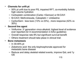 115
• Chemotx for unfit pt
– 50% pt unfit due to poor PS, impaired RFT, co-morbidity forbids
high volume hydration
– Carboplatin combination (Carbo +Gemzar) or M-CAVI
– M-CAVI: Methrotrexate, Caboplatin + vinblastine
– Carbo/Gem : less toxic (13% vs 23%) , more response (42% vs
30%)
• Second line agent
– Vinflunine: 3rd
generation vinca alkaloid, highest level of evidence
ever reported (Gr A recommendation in EAU guideline)
– Overall response rate 8% but significant survival benefit
– Others treatment should take plase in clinical trial:
• Bone metastasis
– In 30-40% pt
– Zoledronic acid: the only bisphosphonate approved for
metastatic bone disease
– Reduce and delay skeletal related events, improve QoL and 1y
OS
 