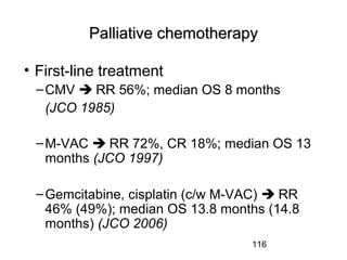 116
Palliative chemotherapyPalliative chemotherapy
• First-line treatment
–CMV  RR 56%; median OS 8 months
(JCO 1985)
–M-VAC  RR 72%, CR 18%; median OS 13
months (JCO 1997)
–Gemcitabine, cisplatin (c/w M-VAC)  RR
46% (49%); median OS 13.8 months (14.8
months) (JCO 2006)
 