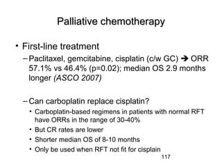117
Palliative chemotherapyPalliative chemotherapy
• First-line treatment
– Paclitaxel, gemcitabine, cisplatin (c/w GC)  ORR
57.1% vs 46.4% (p=0.02); median OS 2.9 months
longer (ASCO 2007)
– Can carboplatin replace cisplatin?
• Carboplatin-based regimens in patients with normal RFT
have ORRs in the range of 30-40%
• But CR rates are lower
• Shorter median OS of 8-10 months
• Only be used when RFT not fit for cisplain
 