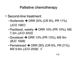 118
Palliative chemotherapyPalliative chemotherapy
• Second-line treatment
–Ifosfamide  ORR 20% (CR 9%, PR 11%)
(JCO 1997)
–Paclitaxel, weekly  ORR 10% (PR 10%); MS
7.2m (JCO 2002)
–Docetaxel  ORR 13% (PR 13%); MS 9m
(BJC 1998)
–Pemetrexed  ORR 28% (CR 6%, PR 21%);
MS 9.6m (JCO 2006) √
 