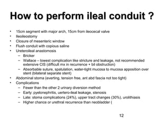 12
How to perform ileal conduit ?How to perform ileal conduit ?
• 15cm segment with major arch, 15cm from ileocecal valve
• Ileoileostomy
• Closure of mesenteric window
• Flush conduit with copious saline
• Ureteroileal anastomosis
– Bricker
– Wallace – lowest complication like stricture and leakage, not recommended
extensive CIS (difficult mx in recurrence + bil obstruction)
– Absorbable suture, spatulation, water-tight mucosa to mucosa apposition over
stent (bilateral separate stent)
• Abdominal stoma (everting, tension free, ant abd fascia not too tight)
• Complications
– Fewer than the other 2 urinary diversion method
– Early: pyelonephritis, uertero-ileal leakage, stenosis
– Late: stoma complications (24%), upper tract changes (30%), urolithiasis
– Higher chance or urethral recurrence than neobladder (
 
