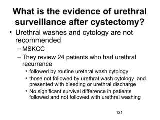121
What is the evidence of urethral
surveillance after cystectomy?
• Urethral washes and cytology are not
recommended
– MSKCC
– They review 24 patients who had urethral
recurrence
• followed by routine urethral wash cytology
• those not followed by urethral wash cytology and
presented with bleeding or urethral discharge
• No significant survival difference in patients
followed and not followed with urethral washing
 