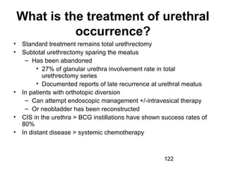 122
What is the treatment of urethral
occurrence?
• Standard treatment remains total urethrectomy
• Subtotal urethrectomy sparing the meatus
– Has been abandoned
• 27% of glanular urethra involvement rate in total
urethrectomy series
• Documented reports of late recurrence at urethral meatus
• In patients with orthotopic diversion
– Can attempt endoscopic management +/-intravesical therapy
– Or neobladder has been reconstructed
• CIS in the urethra > BCG instillations have shown success rates of
80%
• In distant disease > systemic chemotherapy
 