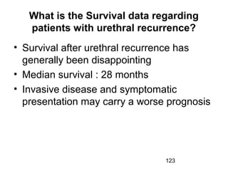 123
What is the Survival data regarding
patients with urethral recurrence?
• Survival after urethral recurrence has
generally been disappointing
• Median survival : 28 months
• Invasive disease and symptomatic
presentation may carry a worse prognosis
 
