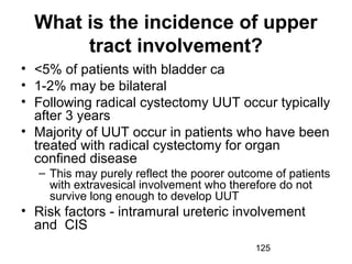 125
What is the incidence of upper
tract involvement?
• <5% of patients with bladder ca
• 1-2% may be bilateral
• Following radical cystectomy UUT occur typically
after 3 years
• Majority of UUT occur in patients who have been
treated with radical cystectomy for organ
confined disease
– This may purely reflect the poorer outcome of patients
with extravesical involvement who therefore do not
survive long enough to develop UUT
• Risk factors - intramural ureteric involvement
and CIS
 
