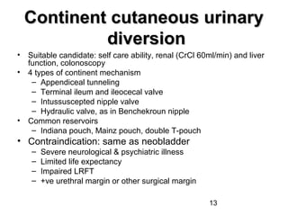 13
Continent cutaneous urinaryContinent cutaneous urinary
diversiondiversion
• Suitable candidate: self care ability, renal (CrCl 60ml/min) and liver
function, colonoscopy
• 4 types of continent mechanism
– Appendiceal tunneling
– Terminal ileum and ileocecal valve
– Intussuscepted nipple valve
– Hydraulic valve, as in Benchekroun nipple
• Common reservoirs
– Indiana pouch, Mainz pouch, double T-pouch
• Contraindication: same as neobladder
– Severe neurological & psychiatric illness
– Limited life expectancy
– Impaired LRFT
– +ve urethral margin or other surgical margin
 