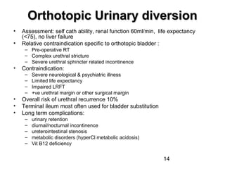 14
Orthotopic Urinary diversionOrthotopic Urinary diversion
• Assessment: self cath ability, renal function 60ml/min, life expectancy
(<75), no liver failure
• Relative contraindication specific to orthotopic bladder :
– Pre-operative RT
– Complex urethral stricture
– Severe urethral sphincter related incontinence
• Contraindication:
– Severe neurological & psychiatric illness
– Limited life expectancy
– Impaired LRFT
– +ve urethral margin or other surgical margin
• Overall risk of urethral recurrence 10%
• Terminal ileum most often used for bladder substitution
• Long term complications:
– urinary retention
– diurnal/nocturnal incontinence
– ureterointestinal stenosis
– metabolic disorders (hyperCl metabolic acidosis)
– Vit B12 deficiency
 