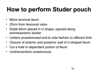 15
How to perform Studer pouchHow to perform Studer pouch
• 60cm terminal ileum
• 25cm from ileocecal valve
• Distal 40cm placed in U shape, opened along
antimesenteric border
• Ureters anastomosed end-to side fashion to afferent limb
• Closure of anterior and posterior wall of U-shaped ileum
• Cut a hole in dependent portion of ileum
• Uretheroenteric anastomosis
 