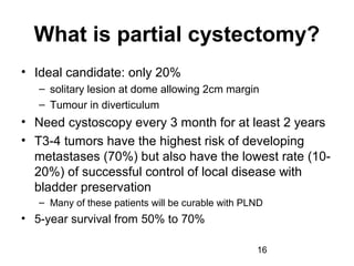 16
What is partial cystectomy?
• Ideal candidate: only 20%
– solitary lesion at dome allowing 2cm margin
– Tumour in diverticulum
• Need cystoscopy every 3 month for at least 2 years
• T3-4 tumors have the highest risk of developing
metastases (70%) but also have the lowest rate (10-
20%) of successful control of local disease with
bladder preservation
– Many of these patients will be curable with PLND
• 5-year survival from 50% to 70%
 