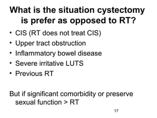 17
What is the situation cystectomy
is prefer as opposed to RT?
• CIS (RT does not treat CIS)
• Upper tract obstruction
• Inflammatory bowel disease
• Severe irritative LUTS
• Previous RT
But if significant comorbidity or preserve
sexual function > RT
 
