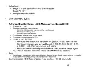 20
• Indication :
– Stage II-III and selected T4bN0 or N1 disease
– Good PS (0-1)
– Adequate renal function
• CMV Q3W for 3 cycles
• Advanced Bladder Cancer (ABC) Meta-analysis. [Lancet 2003]
– Analysis of 11 trial
– Cisplatin-containing chemotherapy :
• 5% (45% > 50%) absolute improvement 5yr overall survival
• 9% improvement in 5yr DFS
• 13% reduction in risk of death
– Combination is better than single agent
– Complete tumor response in 30%
– Update in 2005 [EU 2005]
• Absolute overall survival benefit of 5% (95% CI 1-9%, from 45-50%)
• Significant disease-free survival benefit (HR 0.78, 95% CI 0.71-0.86,
p<0.0001) with 9% improvement in 5 years
• Platinum combination significantly better than platinum single agent
– GC: Phase III metastatic trial: similar efficacy with CMV/M-VAC but less toxic
• EAU
– Neoadjuvant cisplatin-containing combination chemotherapy should be considered in muscle
invasive bladder cancer, irrespective of definitive treatment
• Contraindication: PS ≥ 2 and impaired renal function - <50-60 mL/minute
 