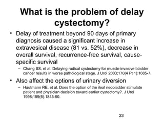 23
What is the problem of delay
cystectomy?
• Delay of treatment beyond 90 days of primary
diagnosis caused a significant increase in
extravesical disease (81 vs. 52%), decrease in
overall survival, recurrence-free survival, cause-
specific survival
– Chang SS, et al. Delaying radical cystectomy for muscle invasive bladder
cancer results in worse pathological stage. J Urol 2003;170(4 Pt 1):1085-7.
• Also affect the options of urinary diversion
– Hautmann RE, et al. Does the option of the ileal neobladder stimulate
patient and physician decision toward earlier cystectomy?. J Urol
1998;159(6):1845-50.
 