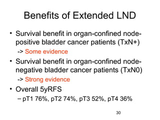 30
Benefits of Extended LND
• Survival benefit in organ-confined node-
positive bladder cancer patients (TxN+)
-> Some evidence
• Survival benefit in organ-confined node-
negative bladder cancer patients (TxN0)
-> Strong evidence
• Overall 5yRFS
– pT1 76%, pT2 74%, pT3 52%, pT4 36%
 