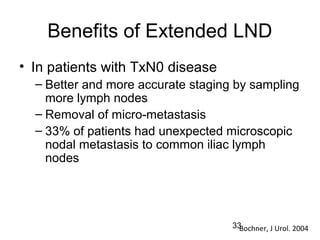 33
Benefits of Extended LND
• In patients with TxN0 disease
– Better and more accurate staging by sampling
more lymph nodes
– Removal of micro-metastasis
– 33% of patients had unexpected microscopic
nodal metastasis to common iliac lymph
nodes
Bochner, J Urol. 2004
 
