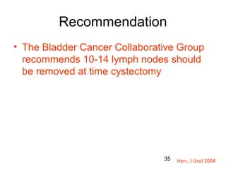 35
Recommendation
• The Bladder Cancer Collaborative Group
recommends 10-14 lymph nodes should
be removed at time cystectomy
Herr, J Urol 2004
 