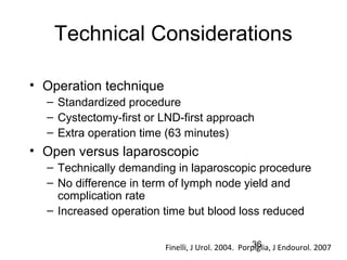 36
Technical Considerations
• Operation technique
– Standardized procedure
– Cystectomy-first or LND-first approach
– Extra operation time (63 minutes)
• Open versus laparoscopic
– Technically demanding in laparoscopic procedure
– No difference in term of lymph node yield and
complication rate
– Increased operation time but blood loss reduced
Finelli, J Urol. 2004. Porpiglia, J Endourol. 2007
 