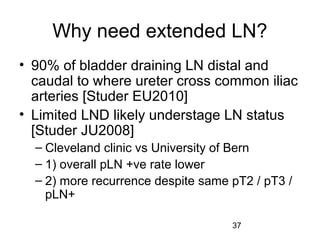 37
Why need extended LN?
• 90% of bladder draining LN distal and
caudal to where ureter cross common iliac
arteries [Studer EU2010]
• Limited LND likely understage LN status
[Studer JU2008]
– Cleveland clinic vs University of Bern
– 1) overall pLN +ve rate lower
– 2) more recurrence despite same pT2 / pT3 /
pLN+
 