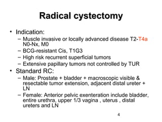 4
Radical cystectomyRadical cystectomy
• Indication:
– Muscle invasive or locally advanced disease T2-T4a
N0-Nx, M0
– BCG-resistant Cis, T1G3
– High risk recurrent superficial tumors
– Extensive papillary tumors not controlled by TUR
• Standard RC:
– Male: Prostate + bladder + macroscopic visible &
resectable tumor extension, adjacent distal ureter +
LN
– Female: Anterior pelvic exenteration include bladder,
entire urethra, upper 1/3 vagina , uterus , distal
ureters and LN
 