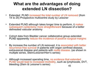 45
What are the advantages of doing
extended LN dissection?
• Extended PLND increased the total number of LN removed (from
14 to 25) Prospective multicentre study by Leissner
• Extended PLND although takes longer time to perform, it makes
subsequent cystectomy more straightforward because of a better
delineated vascular anatomy
• Cohort data from Bladder cancer collaborative group extended
PLND apparently reduce the incidence of positive surgical margins
• By increase the number of LN removed, it is associated with better
recurrence free survival in patients with organ confined disease,
extravesical disease and patients with nodal disease. (as shown in
multiple series, Stein/Leissner/Herr’s series)
• Although increased operating time, no evidence that extended
PLND would lead to increased morbidity, such as lymphocele, DVT,
bleeding (Stein & Leissner’s series)
 