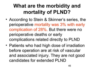 46
What are the morbidity and
mortality of PLND?
• According to Stein & Skinner’s series, the
perioperative mortality was 3% with early
complication of 28%. But there were no
perioperative deaths or early
complications related directly to PLND
• Patients who had high dose of irradiation
before operation are at risk of vascular
and associated injury. They are not good
candidates for extended PLND
 