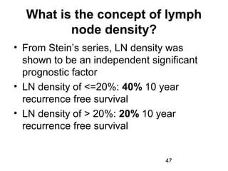 47
What is the concept of lymph
node density?
• From Stein’s series, LN density was
shown to be an independent significant
prognostic factor
• LN density of <=20%: 40% 10 year
recurrence free survival
• LN density of > 20%: 20% 10 year
recurrence free survival
 