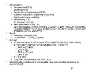 5
• Complications
– Re-operation (10%)
– Bleeding (10%)
– Sepsis and wound infection (10%)
– Intestinal obstruction or prolong ileus (10%)
– Cradio-pulmonary morbidity
– Rectal injury (4%)
– Cx of urinary diversion
– Peri-operative mortality : 3%
– Early complications (within 3 months of surgery) in 28% ( Stein JP, Skinner DG.
Radical cystectomy for invasive bladder cancer: long-term results of a standard
procedure. World J Urol 2006 )
• Result:
– Pathological upstaging (40%)
– LN metastasis : T1 (10%) , T3-4 (33%)
• Survival
– 10 years recurrence free survival: 60%, overall survival 50% (Stein series)
– 5 years recurrence free survival (Studer series): overall 70%
• 90% in pT1/CIS
• 74% in pT2,
• 52% in pT3, and
• 36% in pT4
– 5 yr OS: 60%
– Long term survival in LN +ve: 20% - 30%
• Nomogram to predict survival following RC have been develop but cannot be
recommended
 