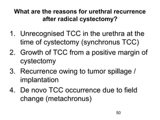 50
What are the reasons for urethral recurrence
after radical cystectomy?
1. Unrecognised TCC in the urethra at the
time of cystectomy (synchronus TCC)
2. Growth of TCC from a positive margin of
cystectomy
3. Recurrence owing to tumor spillage /
implantation
4. De novo TCC occurrence due to field
change (metachronus)
 