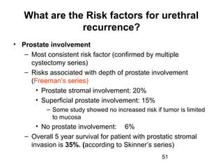 51
What are the Risk factors for urethral
recurrence?
• Prostate involvement
– Most consistent risk factor (confirmed by multiple
cystectomy series)
– Risks associated with depth of prostate involvement
(Freeman’s series)
• Prostate stromal involvement: 20%
• Superficial prostate involvement: 15%
– Some study showed no increased risk if tumor is limited
to mucosa
• No prostate involvement: 6%
– Overall 5 year survival for patient with prostatic stromal
invasion is 35%. (according to Skinner’s series)
 