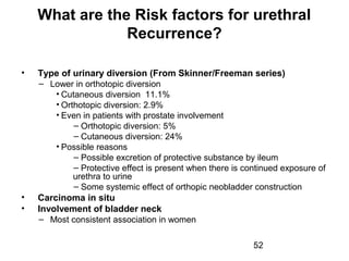 52
What are the Risk factors for urethral
Recurrence?
• Type of urinary diversion (From Skinner/Freeman series)
– Lower in orthotopic diversion
• Cutaneous diversion 11.1%
• Orthotopic diversion: 2.9%
• Even in patients with prostate involvement
– Orthotopic diversion: 5%
– Cutaneous diversion: 24%
• Possible reasons
– Possible excretion of protective substance by ileum
– Protective effect is present when there is continued exposure of
urethra to urine
– Some systemic effect of orthopic neobladder construction
• Carcinoma in situ
• Involvement of bladder neck
– Most consistent association in women
 