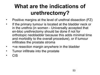 53
What are the indications of
urethrectomy?
• Positive margins at the level of urethral dissection (FZ)
• If the primary tumour is located at the bladder neck or
in the urethra (in women - Universally accepted that
en-bloc urethrectomy should be done if not for
orthotopic neobladder because this adds minimal time
and morbidity to the overall procedure), or if tumour
infiltrates the prostate stroma
• +ve resection margin anywhere in the bladder
• Tumor infiltrate into the prostate
• CIS
 