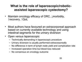 55
What is the role of laparoscopic/robotic-
assisted laparoscopic cystectomy?
• Maintain oncology efficacy of ORC, ↓morbidity,
↑recovery, ↑QoL
• Most authors have favoured an extracorporeal approach
based on currently available technology and using
intestinal segments for the urinary diversion
• Open versus laparoscopic
– Technically demanding in laparoscopic procedure
– Urinary diversion is usually performed extracorporeally
– No difference in term of lymph node yield and complication rate
– Increased operation time but blood loss reduced
– No consensus on oncology outcome
 