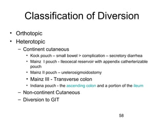 58
Classification of Diversion
• Orthotopic
• Heterotopic
– Continent cutaneous
• Kock pouch – small bowel > complication – secretory diarrhea
• Mainz I pouch - Ileocecal reservoir with appendix catherterizable
pouch
• Mainz II pouch – ureterosigmoidostomy
• Mainz III - Transverse colon
• Indiana pouch - the ascending colon and a portion of the ileum
– Non-continent Cutaneous
– Diversion to GIT
 