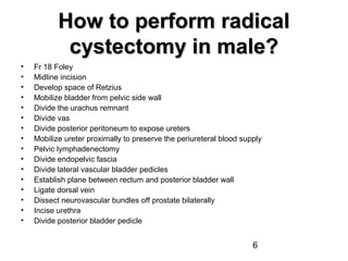 6
How to perform radicalHow to perform radical
cystectomy in male?cystectomy in male?
• Fr 18 Foley
• Midline incision
• Develop space of Retzius
• Mobilize bladder from pelvic side wall
• Divide the urachus remnant
• Divide vas
• Divide posterior peritoneum to expose ureters
• Mobilize ureter proximally to preserve the periureteral blood supply
• Pelvic lymphadenectomy
• Divide endopelvic fascia
• Divide lateral vascular bladder pedicles
• Establish plane between rectum and posterior bladder wall
• Ligate dorsal vein
• Dissect neurovascular bundles off prostate bilaterally
• Incise urethra
• Divide posterior bladder pedicle
 