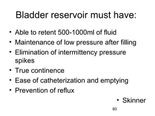 60
Bladder reservoir must have:
• Able to retent 500-1000ml of fluid
• Maintenance of low pressure after filling
• Elimination of intermittency pressure
spikes
• True continence
• Ease of catheterization and emptying
• Prevention of reflux
• Skinner
 