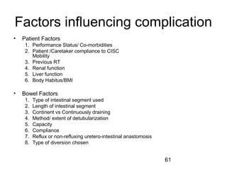 61
Factors influencing complication
• Patient Factors
1. Performance Status/ Co-morbidities
2. Patient /Caretaker compliance to CISC
Mobility
3. Previous RT
4. Renal function
5. Liver function
6. Body Habitus/BMI
• Bowel Factors
1. Type of intestinal segment used
2. Length of intestinal segment
3. Continent vs Continuously draining
4. Method/ extent of detubularization
5. Capacity
6. Compliance
7. Reflux or non-refluxing uretero-intestinal anastomosis
8. Type of diversion chosen
 
