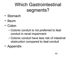 62
Which Gastrointestinal
segments?
• Stomach
• Ileum
• Colon
– Colonic conduit is not preferred to ileal
conduit in renal impairment
– Colonic conduit have less risk of intestinal
obstruction compared to ileal conduit
• Appendix
 
