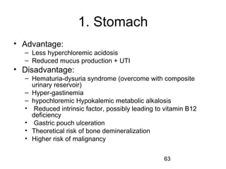 63
1. Stomach
• Advantage:
– Less hyperchloremic acidosis
– Reduced mucus production + UTI
• Disadvantage:
– Hematuria-dysuria syndrome (overcome with composite
urinary reservoir)
– Hyper-gastinemia
– hypochloremic Hypokalemic metabolic alkalosis
• Reduced intrinsic factor, possibly leading to vitamin B12
deficiency
• Gastric pouch ulceration
• Theoretical risk of bone demineralization
• Higher risk of malignancy
 