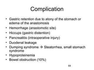 64
Complication
• Gastric retention due to atony of the stomach or
edema of the anastomosis
• Hemorrhage (anastomotic site)
• Hiccups (gastric distention)
• Pancreatitis (intraoperative injury)
• Duodenal leakage
• Dumping syndrome  Steatorrhea, small stomach
syndrome
• Hypoproteinemia
• Bowel obstruction (10%)
 