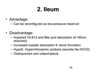 65
2. Ileum2. Ileum
• Advantage:
– Can be reconfigured as low-pressure reservoir
• Disadvantage:
– Impaired Vit B12 and Bile acid absorption (if >60cm
resected)
– Increased oxalate absorption stone formation
– HypoK, Hyperchloraemic acidosis (secrete Na HCO3)
– Osteoporosis and osteomalacia
 